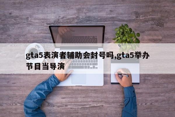 gta5表演者辅助会封号吗,gta5举办节目当导演